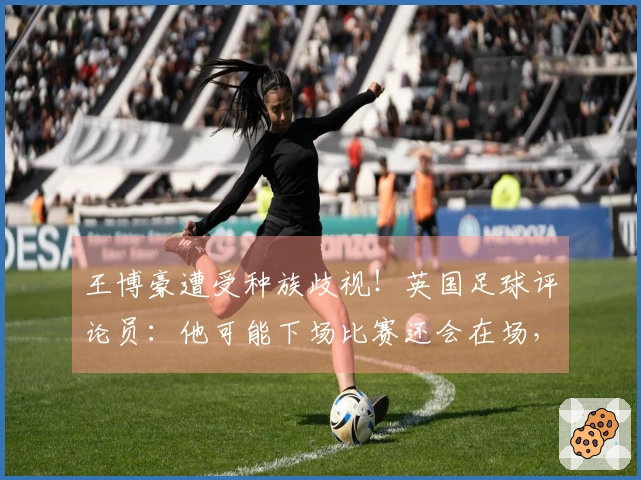 王博豪遭受种族歧视！英国足球评论员：他可能下场比赛还会在场，令人作呕