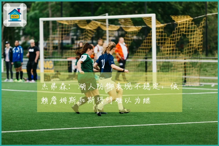 杰弗森：湖人防御表现不稳定，依赖詹姆斯和斯玛特难以为继