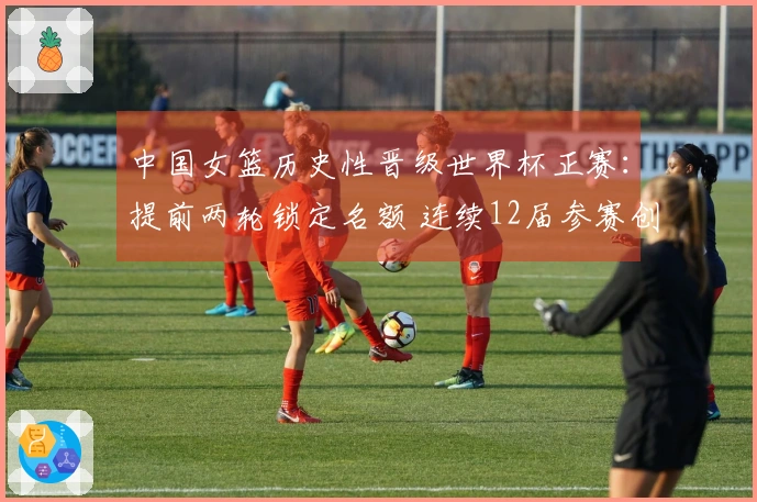中国女篮历史性晋级世界杯正赛：提前两轮锁定名额 连续12届参赛创新高