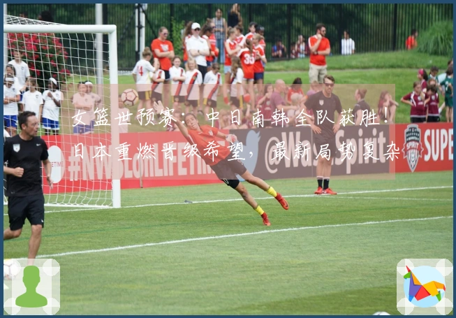 女篮世预赛：中日南韩全队获胜！日本重燃晋级希望，最新局势复杂化