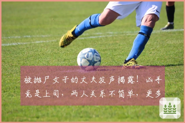 被抛尸女子的丈夫发声揭露！凶手竟是上司，两人关系不简单，更多内幕曝光！