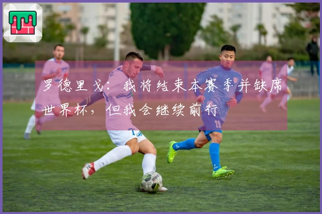 罗德里戈：我将结束本赛季并缺席世界杯，但我会继续前行