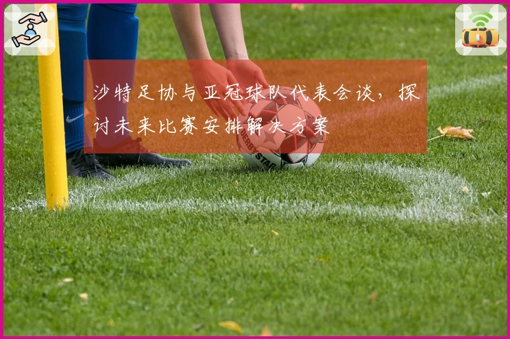沙特足协与亚冠球队代表会谈，探讨未来比赛安排解决方案
