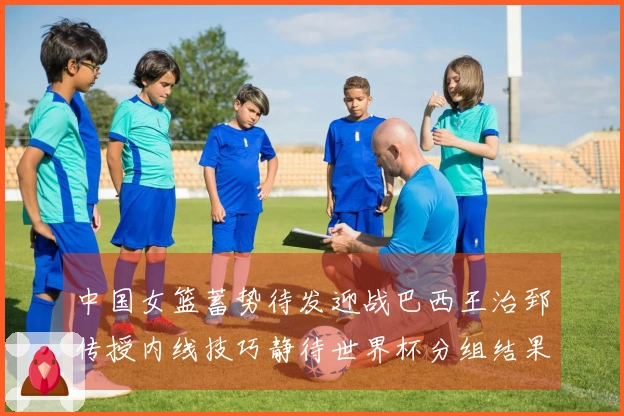 中国女篮蓄势待发迎战巴西王治郅传授内线技巧静待世界杯分组结果