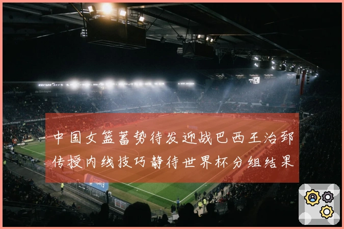中国女篮蓄势待发迎战巴西王治郅传授内线技巧静待世界杯分组结果