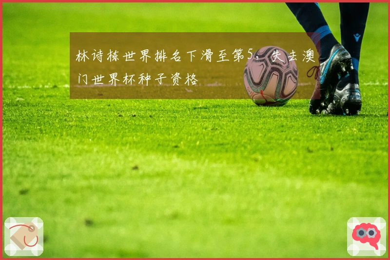 林诗栋世界排名下滑至第5，失去澳门世界杯种子资格